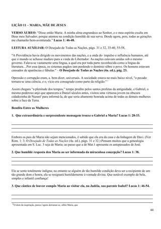 LIÇÃO 11 – MARIA, MÃE DE JESUS
VERSO ÁUREO: “Disse então Maria: A minha alma engrandece ao Senhor, e o meu espírito exulta em
Deus meu Salvador; porque atentou na condição humilde de sua serva. Desde agora, pois, todas as gerações
me chamarão bem-aventurada.” Lucas 1: 46-48.
LEITURA AUXILIAR: O Desejado de Todas as Nações, págs. 31 e 32, 35-40, 55-58,
"A Providência havia dirigido os movimentos das nações, e a onda do· impulso e influência humanos, até
que o mundo se achasse maduro para a vinda do Libertador. As nações estavam unidas sob o mesmo
governo. Falava-se vastamente uma língua, a qual era por toda parte reconhecida como a língua da
literatura....Por essa época, os sistemas pagãos iam perdendo o domínio sôbre o povo. Os homens estavam
cansados de aparências e fábulas." – O Desejado de Todas as Nações (4a. ed.), pág. 23.
Opressão e corrupção eram, a. bem dizer, universais. A sociedade estava no mais baixo nível, "o pecado
tornara·se uma ciência, e o, vício era consagrado como parte da religião." '
Assim chegara “a plenitude dos tempos,” tempo predito pelos santos profetas da antiguidade, e Gabriel, o
mesmo poderoso anjo que aparecera a Daniel séculos antes, visitou uma virtuosa jovem na obscura
cidadezinha de Nazaré' para informá-la, de que seria altamente honrada acima de todas as demais mulheres
sobre a face da Terra.
Bendita Entre as Mulheres
1. Que extraordinária e surpreendente mensagem trouxe o Gabriel a Maria? Lucas 1: 28-33.
_______________________________________________________________________________________
_______________________________________________________________________________________
_______________________________________________________________________________________
Embora os pais de Maria não sejam mencionados, é sabido que ela era da casa e da linhagem de Davi. (Ver
Rom. 1: 3; O Desejado de Todas as Nações (4a. ed.), págs. 31 e 32.) Pensam muitos que a genealogia
apresentada em S. Luc. 3 seja de Maria; ao passo que a de Mat.1 apresenta os antepassados de José.
2. Que humilde resposta deu Maria ao ser informada da miraculosa concepção? Lucas 1: 38.
_______________________________________________________________________________________
_______________________________________________________________________________________
_______________________________________________________________________________________
Ela se sente totalmente indigna; no entanto se alguém de tão humilde condição deva ser a recipiente de um
tão grande dom e honra, ela se resignará humildemente à vontade divina. Que notável exemplo de bela,
simples e infantil confiança!
3. Que cântico de louvor compôs Maria ao visitar ela, na Judéia, sua parente Isabel? Lucas 1: 46-54.
_______________________________________________________________________________________
_______________________________________________________________________________________
_______________________________________________________________________________________
“O dom da inspiração, parece 'agora derramar-se, sôbre Maria, que
44
 