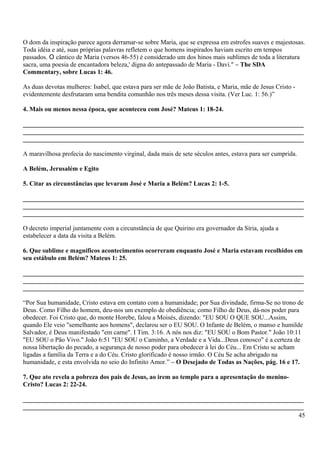 O dom da inspiração parece agora derramar-se sobre Maria, que se expressa em estrofes suaves e majestosas.
Toda idéia e até, suas próprias palavras refletem o que homens inspirados haviam escrito em tempos
passados. O cântico de Maria (versos 46-55) é considerado um dos hinos mais sublimes de toda a literatura
sacra, uma poesia de encantadora beleza,' digna do antepassado de Maria - Davi." – The SDA
Commentary, sobre Lucas 1: 46.
As duas devotas mulheres: Isabel, que estava para ser mãe de João Batista, e Maria, mãe de Jesus Cristo -
evidentemente desfrutaram uma bendita comunhão nos três meses dessa visita. (Ver Luc. 1: 56.)”
4. Mais ou menos nessa época, que aconteceu com José? Mateus 1: 18-24.
_______________________________________________________________________________________
_______________________________________________________________________________________
_______________________________________________________________________________________
A maravilhosa profecia do nascimento virginal, dada mais de sete séculos antes, estava para ser cumprida.
A Belém, Jerusalém e Egito
5. Citar as circunstâncias que levaram José e Maria a Belém? Lucas 2: 1-5.
_______________________________________________________________________________________
_______________________________________________________________________________________
_______________________________________________________________________________________
O decreto imperial juntamente com a circunstância de que Quirino era governador da Síria, ajuda a
estabelecer a data da visita a Belém.
6. Que sublime e magníficos acontecimentos ocorreram enquanto José e Maria estavam recolhidos em
seu estábulo em Belém? Mateus 1: 25.
_______________________________________________________________________________________
_______________________________________________________________________________________
_______________________________________________________________________________________
“Por Sua humanidade, Cristo estava em contato com a humanidade; por Sua divindade, firma-Se no trono de
Deus. Como Filho do homem, deu-nos um exemplo de obediência; como Filho de Deus, dá-nos poder para
obedecer. Foi Cristo que, do monte Horebe, falou a Moisés, dizendo: "EU SOU O QUE SOU...Assim,
quando Ele veio "semelhante aos homens", declarou ser o EU SOU. O Infante de Belém, o manso e humilde
Salvador, é Deus manifestado "em carne". I Tim. 3:16. A nós nos diz: "EU SOU o Bom Pastor." João 10:11
"EU SOU o Pão Vivo." João 6:51 "EU SOU o Caminho, a Verdade e a Vida...Deus conosco" é a certeza de
nossa libertação do pecado, a segurança de nosso poder para obedecer à lei do Céu... Em Cristo se acham
ligadas a família da Terra e a do Céu. Cristo glorificado é nosso irmão. O Céu Se acha abrigado na
humanidade, e esta envolvida no seio do Infinito Amor.” – O Desejado de Todas as Nações, pág. 16 e 17.
7. Que ato revela a pobreza dos pais de Jesus, ao irem ao templo para a apresentação do menino-
Cristo? Lucas 2: 22-24.
_______________________________________________________________________________________
_______________________________________________________________________________________
45
 