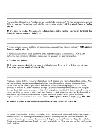 _______________________________________________________________________________________
_______________________________________________________________________________________
_______________________________________________________________________________________
“Novamente é dito que Maria "guardava no seu coração todas estas coisas." "Se bem que acreditava que seu
Filho havia de ser o Salvador de Israel, não Lhe compreendia a missão." – O Desejado de Todas as Nações,
pág. 57.
13. Que apelo fez Maria a Jesus, quando, no banquete nupcial, se esgotou o suprimento de vinho? Que
instruções deu aos serventes? João 2:1-5.
_______________________________________________________________________________________
_______________________________________________________________________________________
_______________________________________________________________________________________
“Foi para honrar a Maria, e fortalecer a fé dos discípulos, que realizou o primeiro milagre.” – O Desejado de
Todas as Nações, pág. 104.
A narrativa das Escrituras revela que Maria sentiu profundo interesse no ministério de Cristo e dele
participou; mas o seu nome não mais é mencionado em qualquer, dos quatro evangelhos.
O Calvário e o Cenáculo
14. Quem permaneceu junto à cruz e que providência tomou Jesus em favor de Sua mãe viúva, ao
fazer o Seu supremo sacrifício? João 19: 25-27.
_______________________________________________________________________________________
_______________________________________________________________________________________
_______________________________________________________________________________________
"Enquanto o olhar de Jesus vagueava pela multidão que O cercava, uma figura Lhe prendeu a atenção. Ao pé
da 'cruz se achava Sua mãe, amparada pelo discípulo João. Não podia ela suportar permanecer longe
de Seu Filho; e João, sabendo que o fim se aproximava, trouxera-a de novo para perto da cruz... João
entendeu as palavras de Cristo, e aceitou o encargo. Levou imediatamente Maria para sua casa, e daquela
hora em diante dela cuidou ternamente ... “O perfeito exemplo do amor filial de Cristo resplandece com não
esmaecido fulgor por entre a neblina dos séculos. Durante cerca de trinta anos Jesus; por Sua labuta diária,
ajudara nas responsabilidades domésticas. E agora, mesmo em Sua derradeira agonia, Se lembra
de providenciar em favor de Sua mãe viúva e aflita.” – O Desejado de Todas as Nações, págs. 560 e 561.
15. Em que ocasião é Maria mencionada pela última vez nas Escrituras? Atos 1: 14.
_______________________________________________________________________________________
_______________________________________________________________________________________
_______________________________________________________________________________________
Na história do evangelho, a primeira referência a Maria consta naquele memorável dia da visita de Gabriel
na velha Nazaré; seu último aparecimento nas Escrituras ocorre enquanto, no cenáculo, participava da
memorável reunião que precedeu o derramamento do Espírito no dia de Pentecostes. Segundo a tradição,.
Maria. passou seus últimos anos de vida em casado amado João, em Éfeso, mas para isto falta confirmação
histórica válida.
47
 