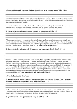 9. Como considerou a árvore e que fez Eva, depois de conversar com a serpente? Gên. 3 :2·6.
_______________________________________________________________________________________
_______________________________________________________________________________________
_______________________________________________________________________________________
Neste breve contato com Eva, Satanás, o "acusador dos irmãos," acusou a Deus' de falsidade, inveja, e falta
de amor e sabedoria. A expressão "sereis como Deus" revela a natureza blasfema da acusação' de Satanás e a
natureza apavorante de seu engano.
A aparência da árvore fascinou Eva. Incitou-lhe o paladar, a vista e o desejo de s:;tbedoria. Em parte, a
tentação de Eva foi a que Cristo suportou no deserto; mas no que ela fracassou, Ele venceu.
10. Que aconteceu imediatamente como resultado da desobediência? Gên. 3:7.
_______________________________________________________________________________________
_______________________________________________________________________________________
_______________________________________________________________________________________
“"Desapareceram o amor e a paz que haviam gozado, e em seu .lugar experimentaram uma intuição 'de
pecado, um terror pelo futuro uma nudez de alma. A veste de luz que os rodeara, agora I desapareceu; e para
suprir sua falta procuraram fazer para si uma cobertura, pois enquanto estivessem desvestidos, não podiam
enfrentar o olhar de Deus e dos santos anjos.” – Patriarcas e Profetas, pág. 49-51
11. Que resposta deu Adão, e depois Eva, quando interrogados por Deus? Gên. 3: 12 e 13.
_______________________________________________________________________________________
_______________________________________________________________________________________
_______________________________________________________________________________________
“Quando o Senhor os interrogou acerca de seu pecado, Adão respondeu, lançando a culpa em parte sobre
Deus e em parte sobre a companheira... A mulher lançou a culpa sobre a serpente... Por que fizeste a
serpente? Por que lhe permitiste entrar no jardim? Estas eram as perguntas que transpareciam das palavras
com que procurava desculpar seu pecado, lançando, assim, sobre Deus a responsabilidade de sua queda. O
espírito de justificação própria originou-se no pai da mentira, e tem sido manifestado por todos os filhos e
filhas de. Adão. Confissões desta espécie não são inspiradas pelo Espírito divino, e não são aceitáveis a
Deus. O arrependimento verdadeiro levará ° homem a suportar ele mesmo sua culpa e reconhecê-la sem
engano nem hipocrisia.” - Vereda de Cristo (ed. encad.), pág. 56 e 57.
A Primeira Profecia das Escrituras
12. Antes de proferir sentença contra o homem e a mulher, que palavras ditas por Deus à serpente,
incutiram esperança e promessa a Eva e a seu marido? Gên. 3 :15.
_______________________________________________________________________________________
_______________________________________________________________________________________
_______________________________________________________________________________________
Desde aquele dia até ao presente, tem havido luta entre Satanás e seus seguidores, e Cristo e Seu povo.
Violenta e implacável tem prosseguido a luta; mas na cruz do Calvário nosso Salvador triunfou. Soaram os
sinos pela morte de Satanás e, segundo esta profecia, ele será finalmente destruído.
13. Que foi imposto a Eva, por motivo de seu pecado? Gên. 3: 16.
5
 