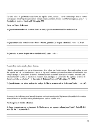 _______________________________________________________________________________________
“A ‘uma coisa’ de que Marta: necessitava, era espírito calmo, devoto.... Existe vasto campo para as Martas
com seu zelo no serviço religioso ativo. Sentem-se elas primeiro, porém, com Maria aos pés de Jesus.” – O
Desejado de todas as Nações, (4ª Ed.), pág. 391.
Doença e Morte de Lazaro
4. Que recado mandaram Marta e Maria a Jesus, quando Lázaro adoeceu? João 11: 1-3.
_______________________________________________________________________________________
_______________________________________________________________________________________
_______________________________________________________________________________________
5. Que conversação entretiveram o Jesus e Marta, quando Ele chegou a Betânia? João: 11: 20-27.
_______________________________________________________________________________________
_______________________________________________________________________________________
_______________________________________________________________________________________
6. Qual será o ponto de partida no conflito final? Apoc. 14:9-12.
_______________________________________________________________________________________
_______________________________________________________________________________________
_______________________________________________________________________________________
“Lázaro fora muito amado...'Jesus chorou...
“Não foi somente pela cena que se desenrolava a Seus olhos, que Cristo chorou... Lançando o olhar através
dos séculos por vir, viu o sofrimento e a dor, as lágrimas e a morte que caberiam em sorte aos homens. Seu
coração pungiu-se pelas cenas da família humana de todos os tempos e em todas as terras. Pesavam-Lhe
fortemente sobre a .alma as misérias da pecadora raça, e rompeu-se-Lhe a fonte das lágrimas no anelo de
lhes aliviar todas as aflições." – O Desejado de Todas as Nações (4ª ed.), págs. 396 e 397..
7. Que efeito exerceu sobre muitos dos amigos de Maria, a ressurreição de Lázaro? João 11: 44 e 45.
_______________________________________________________________________________________
_______________________________________________________________________________________
_______________________________________________________________________________________
A ressurreição de Lázaro teve bom efeito sobre muitos dos amigos de Maria que tinham ido de Jerusalém
pala confortá-la. Convenceram-se pelo milagre de Jesus e “creram nEle.”
No Banquete de Simão, o Fariseu
8. Quem estava presente ao banquete de Simão, e que ato memorável praticou Maria? João 12: 1-3;
Mat. 26: 6 e 7; Marcos 14: 3.
_______________________________________________________________________________________
_______________________________________________________________________________________
_______________________________________________________________________________________
50
 