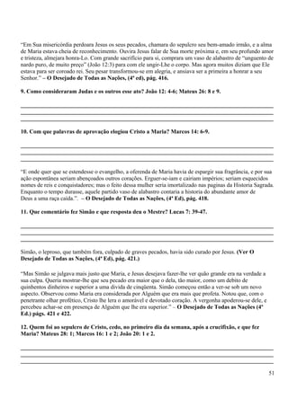 “Em Sua misericórdia perdoara Jesus os seus pecados, chamara do sepulcro seu bem-amado irmão, e a alma
de Maria estava cheia de reconhecimento. Ouvira Jesus falar de Sua morte próxima e, em seu profundo amor
e tristeza, almejara honra-Lo. Com grande sacrifício para si, comprara um vaso de alabastro de “unguento de
nardo puro, de muito preço” (João 12:3) para com ele ungir-Lhe o corpo. Mas agora muitos diziam que Ele
estava para ser coroado rei. Seu pesar transformou-se em alegria, e ansiava ser a primeira a honrar a seu
Senhor.” – O Desejado de Todas as Nações, (4ª ed), pág. 416.
9. Como consideraram Judas e os outros esse ato? João 12: 4-6; Mateus 26: 8 e 9.
_______________________________________________________________________________________
_______________________________________________________________________________________
_______________________________________________________________________________________
10. Com que palavras de aprovação elogiou Cristo a Maria? Marcos 14: 6-9.
_______________________________________________________________________________________
_______________________________________________________________________________________
_______________________________________________________________________________________
“E onde quer que se estendesse o evangelho, a oferenda de Maria havia de espargir sua fragrância, e por sua
ação espontânea seriam abençoados outros corações. Erguer-se-iam e cairiam impérios; seriam esquecidos
nomes de reis e conquistadores; mas o feito dessa mulher seria imortalizado nas paginas da Historia Sagrada.
Enquanto o tempo durasse, aquele partido vaso de alabastro contaria a historia do abundante amor de
Deus a uma raça caída.”. – O Desejado de Todas as Nações, (4ª Ed), pág. 418.
11. Que comentário fez Simão e que resposta deu o Mestre? Lucas 7: 39-47.
_______________________________________________________________________________________
_______________________________________________________________________________________
_______________________________________________________________________________________
Simão, o leproso, que também fora, culpado de graves pecados, havia sido curado por Jesus. (Ver O
Desejado de Todas as Nações, (4ª Ed), pág. 421.)
“Mas Simão se julgava mais justo que Maria, e Jesus desejava fazer-lhe ver quão grande era na verdade a
sua culpa. Queria mostrar-lhe que seu pecado era maior que o dela, tão maior, como um debito de
quinhentos dinheiros e superior a uma divida de cinqüenta. Simão começou então a ver-se sob um novo
aspecto. Observou como Maria era considerada por Alguém que era mais que profeta. Notou que, com o
penetrante olhar profético, Cristo lhe lera o amorável e devotado coração. A vergonha apoderou-se dele, e
percebeu achar-se em presença de Alguém que lhe era superior.” – O Desejado de Todas as Nações (4º
Ed.) págs. 421 e 422.
12. Quem foi ao sepulcro de Cristo, cedo, no primeiro dia da semana, após a crucifixão, e que fez
Maria? Mateus 28: 1; Marcos 16: 1 e 2; João 20: 1 e 2.
_______________________________________________________________________________________
_______________________________________________________________________________________
_______________________________________________________________________________________
51
 