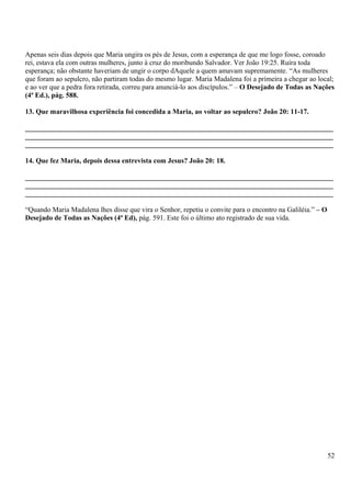 Apenas seis dias depois que Maria ungira os pés de Jesus, com a esperança de que me logo fosse, coroado
rei, estava ela com outras mulheres, junto à cruz do moribundo Salvador. Ver João 19:25. Ruíra toda
esperança; não obstante haveriam de ungir o corpo dAquele a quem amavam supremamente. “As mulheres
que foram ao sepulcro, não partiram todas do mesmo lugar. Maria Madalena foi a primeira a chegar ao local;
e ao ver que a pedra fora retirada, correu para anunciá-lo aos discípulos.” – O Desejado de Todas as Nações
(4ª Ed.), pág. 588.
13. Que maravilhosa experiência foi concedida a Maria, ao voltar ao sepulcro? João 20: 11-17.
_______________________________________________________________________________________
_______________________________________________________________________________________
_______________________________________________________________________________________
14. Que fez Maria, depois dessa entrevista com Jesus? João 20: 18.
_______________________________________________________________________________________
_______________________________________________________________________________________
_______________________________________________________________________________________
“Quando Maria Madalena lhes disse que vira o Senhor, repetiu o convite para o encontro na Galiléia.” – O
Desejado de Todas as Nações (4ª Ed), pág. 591. Este foi o último ato registrado de sua vida.
52
 