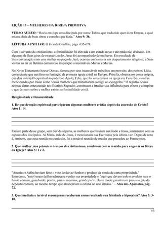 LIÇÃO 13 – MULHERES DA IGREJA PRIMITIVA
VERSO ÁUREO: “Havia em Jope uma discípula por nome Tabita, que traduzido quer dizer Dorcas, a qual
estava cheia de boas obras e esmolas que fazia.” Atos 9: 36.
LEITURA AUXILIAR: O Grande Conflito, págs. 635-678.
Com o advento do cristianismo, a feminilidade foi elevada a um estado novo e até então não divisado. Em
algumas de Suas giras de evangelização, Jesus foi acompanhado de mulheres. Em resultado de
Sua conversação com uma mulher no poço de Jacó, ocorreu em Samaria um despertamento religioso; e Suas
visitas ao lar de Betânia comunicou inspiração a incontáveis Martas e Marias.
No Novo Testamento houve Dorcas, famosa por seus incansáveis trabalhos em proveito. dos pobres; Lídia,
comerciante que auxiliou na fundação da primeira igreja cristã na Europa; Priscíla, obreira por conta própria,
que deu instruçã9 espiritual ao poderoso Apolo; Febe, que foi uma coluna na igreja em Cencréia; e outras
mencionadas por Paulo como "essas mulheres que trabalharam comigo no evangelho." O registro dessas
zelosas almas entesourado nos Escritos Sagrados ,continuam a irradiar sua influência para o bem e a inspirar
o que de mais nobre e melhor existe na feminilidade cristã.
Religiosidade e Desonestidade
1. De que devoção espiritual participaram algumas mulheres cristãs depois da ascensão de Cristo?
Atos 1: 14.
_______________________________________________________________________________________
_______________________________________________________________________________________
_______________________________________________________________________________________
Faziam parte desse grupo, sem dúvida alguma, as mulheres que haviam auxiliado a Jesus, juntamente com as
esposas dos discípulos. Aí Maria, mãe de Jesus, é mencionada nas Escrituras pela última vez. Digno de nota
é, também, que essa reunião no cenáculo, foi a notável reunião de oração que precedeu ao Pentecostes.
2. Que mulher, nos primeiros tempos do cristianismo, combinou com o marido para enganar os lidees
da Igreja? Atos 5: 1 e 2.
_______________________________________________________________________________________
_______________________________________________________________________________________
_______________________________________________________________________________________
"Ananias e Safira haviam feito o voto de dar ao Senhor o produto da venda de certa propriedade."
Entretanto, "resolveram deliberadamente vender sua propriedade e fingir que davam todo o produto para o
fundo comum, guardando, porém, para si mesmos, grande parte. Deste modo garantiriam para si o pão do
depósito comum, ao mesmo tempo que alcançariam a estima de seus irmãos.” – Atos dos Apóstolos, pág.
72.
3. Que imediata e terrível recompensa receberam como resultado sua falsidade e hipocrisia? Atos 5: 3-
10.
_______________________________________________________________________________________
53
 