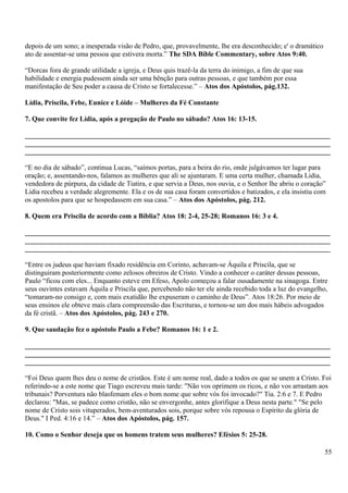 depois de um sono; a inesperada visão de Pedro, que, provavelmente, lhe era desconhecido; e' o dramático
ato de assentar-se uma pessoa que estivera morta.” The SDA Bible Commentary, sobre Atos 9:40.
“Dorcas fora de grande utilidade a igreja, e Deus quis trazê-la da terra do inimigo, a fim de que sua
habilidade e energia pudessem ainda ser uma bênção para outras pessoas, e que também por essa
manifestação de Seu poder a causa de Cristo se fortalecesse.” – Atos dos Apóstolos, pág.132.
Lídia, Priscila, Febe, Eunice e Lóide – Mulheres da Fé Constante
7. Que convite fez Lídia, após a pregação de Paulo no sábado? Atos 16: 13-15.
_______________________________________________________________________________________
_______________________________________________________________________________________
_______________________________________________________________________________________
“E no dia de sábado”, continua Lucas, “saímos portas, para a beira do rio, onde julgávamos ter lugar para
oração; e, assentando-nos, falamos as mulheres que ali se ajuntaram. E uma certa mulher, chamada Lidia,
vendedora de púrpura, da cidade de Tiatira, e que servia a Deus, nos ouvia, e o Senhor lhe abriu o coração”
Lidia recebeu a verdade alegremente. Ela e os de sua casa foram convertidos e batizados, e ela insistiu com
os apostolos para que se hospedassem em sua casa.” – Atos dos Apóstolos, pág. 212.
8. Quem era Priscila de acordo com a Bíblia? Atos 18: 2-4, 25-28; Romanos 16: 3 e 4.
_______________________________________________________________________________________
_______________________________________________________________________________________
_______________________________________________________________________________________
“Entre os judeus que haviam fixado residência em Corinto, achavam-se Áquila e Priscila, que se
distinguiram posteriormente como zelosos obreiros de Cristo. Vindo a conhecer o caráter dessas pessoas,
Paulo “ficou com eles... Enquanto esteve em Efeso, Apolo começou a falar ousadamente na sinagoga. Entre
seus ouvintes estavam Áquila e Priscila que, percebendo não ter ele ainda recebido toda a luz do evangelho,
“tomaram-no consigo e, com mais exatidão lhe expuseram o caminho de Deus”. Atos 18:26. Por meio de
seus ensinos ele obteve mais clara compreensão das Escrituras, e tornou-se um dos mais hábeis advogados
da fé cristã. – Atos dos Apóstolos, pág. 243 e 270.
9. Que saudação fez o apóstolo Paulo a Febe? Romanos 16: 1 e 2.
_______________________________________________________________________________________
_______________________________________________________________________________________
_______________________________________________________________________________________
“Foi Deus quem lhes deu o nome de cristãos. Este é um nome real, dado a todos os que se unem a Cristo. Foi
referindo-se a este nome que Tiago escreveu mais tarde: "Não vos oprimem os ricos, e não vos arrastam aos
tribunais? Porventura não blasfemam eles o bom nome que sobre vós foi invocado?" Tia. 2:6 e 7. E Pedro
declarou: "Mas, se padece como cristão, não se envergonhe, antes glorifique a Deus nesta parte." "Se pelo
nome de Cristo sois vituperados, bem-aventurados sois, porque sobre vós repousa o Espírito da glória de
Deus." I Ped. 4:16 e 14.” – Atos dos Apóstolos, pág. 157.
10. Como o Senhor deseja que os homens tratem seus mulheres? Efésios 5: 25-28.
55
 