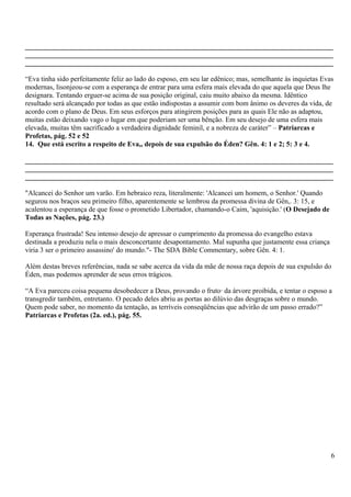 _______________________________________________________________________________________
_______________________________________________________________________________________
_______________________________________________________________________________________
“Eva tinha sido perfeitamente feliz ao lado do esposo, em seu lar edênico; mas, semelhante às inquietas Evas
modernas, lisonjeou-se com a esperança de entrar para uma esfera mais elevada do que aquela que Deus lhe
designara. Tentando erguer-se acima de sua posição original, caiu muito abaixo da mesma. Idêntico
resultado será alcançado por todas as que estão indispostas a assumir com bom ânimo os deveres da vida, de
acordo com o plano de Deus. Em seus esforços para atingirem posições para as quais Ele não as adaptou,
muitas estão deixando vago o lugar em que poderiam ser uma bênção. Em seu desejo de uma esfera mais
elevada, muitas têm sacrificado a verdadeira dignidade feminil, e a nobreza de caráter” – Patriarcas e
Profetas, pág. 52 e 52
14. Que está escrito a respeito de Eva,, depois de sua expulsão do Éden? Gên. 4: 1 e 2; 5: 3 e 4.
_______________________________________________________________________________________
_______________________________________________________________________________________
_______________________________________________________________________________________
"Alcancei do Senhor um varão. Em hebraico reza, literalmente: 'Alcancei um homem, o Senhor.' Quando
segurou nos braços seu primeiro filho, aparentemente se lembrou da promessa divina de Gên,. 3: 15, e
acalentou a esperança de que fosse o prometido Libertador, chamando-o Caim, 'aquisição.' (O Desejado de
Todas as Nações, pág. 23.)
Esperança frustrada! Seu intenso desejo de apressar o cumprimento da promessa do evangelho estava
destinada a produziu nela o mais desconcertante desapontamento. Mal supunha que justamente essa criança
viria 3 ser o primeiro assassino' do mundo."- The SDA Bible Commentary, sobre Gên. 4: 1.
Além destas breves referências, nada se sabe acerca da vida da mãe de nossa raça depois de sua expulsão do
Éden, mas podemos aprender de seus erros trágicos.
“A Eva pareceu coisa pequena desobedecer a Deus, provando o fruto· da árvore proibida, e tentar o esposo a
transgredir também, entretanto. O pecado deles abriu as portas ao dilúvio das desgraças sobre o mundo.
Quem pode saber, no momento da tentação, as terríveis conseqüências que advirão de um passo errado?”
Patriarcas e Profetas (2a. ed.), pág. 55.
6
 