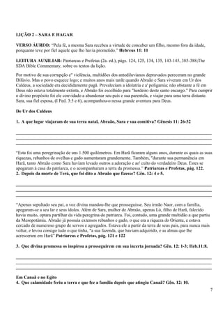 LIÇÃO 2 – SARA E HAGAR
VERSO ÁUREO: “Pela fé, a mesma Sara recebeu a virtude de conceber um filho, mesmo fora da idade,
porquanto teve por fiel aquele que lho havia prometido.” Hebreus 11: 11
LEITURA AUXILIAR: Patriarcas e Profetas (2a. ed.), págs. 124, 125, 134, 135, 143-145, 385-388;The
SDA Bible Commentary, sobre os textos da lição.
Por motivo de sua corrupção e" violência, multidões dos antediluvianos depravados pereceram no grande
Dilúvio. Mas o povo esquece logo; e muitos anos mais tarde quando Abraão e Sara viveram em Ur dos
Caldeus, a sociedade era decididamente pagã. Prevaleciam a idolatria e a' poligamia; não obstante a fé em
Deus não estava totalmente extinta, e Abraão foi escolhido para "herdeiro deste santo encargo." Para cumprir
o divino propósito foi ele convidado a abandonar seu país e sua parentela, e viajar para uma terra distante.
Sara, sua fiel esposa, (I Ped. 3:5 e 6), acompanhou-o nessa grande aventura para Deus.
De Ur dos Caldeus
1. A que lugar viajaram de sua terra natal, Abraão, Sara e sua comitiva? Gênesis 11: 26-32
_______________________________________________________________________________________
_______________________________________________________________________________________
_______________________________________________________________________________________
“Esta foi uma peregrinação de uns 1.500 quilômetros. Em Harã ficaram alguns anos, durante os quais as suas
riquezas, rebanhos de ovelhas e gado aumentaram grandemente. Também, "durante sua permanência em
Harã, tanto Abraão como Sara haviam levado outros a adoração e ao' culto do verdadeiro Deus. Estes se
apegaram à casa do patriarca, e o acompanharam a terra da promessa.” Patriarcas e Profetas, pág. 122.
2. Depois da morte de Terá, que foi dito a Abraão que fizesse? Gên. 12: 4 e 5.
_______________________________________________________________________________________
_______________________________________________________________________________________
_______________________________________________________________________________________
“Apenas sepultado seu pai, a voz divina mandou-lhe que prosseguisse. Seu irmão Naor, com a família,
apegaram-se a seu lar e seus ídolos. Além de Sara, mulher de Abraão, apenas Ló, filho de Harã, falecido
havia muito, optara partilhar da vida peregrina do patriarca. Foi, contudo, uma grande multidão a que partiu
da Mesopotâmia. Abraão já possuía extensos rebanhos e gado, o que era a riqueza do Oriente, e estava
cercado de numeroso grupo de servos e agregados. Estava ele a partir da terra de seus pais, para nunca mais
voltar, e levou consigo tudo o que tinha, "a sua fazenda, que haviam adquirido, e as almas que lhe
acresceram em Harã” Patriarcas e Profetas, pág. 121 e 122
3. Que divina promessa os inspirou a prosseguirem em sua incerta jornada? Gên. 12: 1-3; Heb.11:8.
_______________________________________________________________________________________
_______________________________________________________________________________________
_______________________________________________________________________________________
Em Canaã e no Egito
4. Que calamidade feriu a terra e que fez a família depois que atingiu Canaã? Gên. 12: 10.
7
 