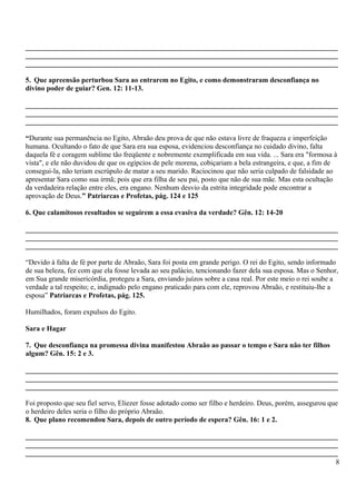 _______________________________________________________________________________________
_______________________________________________________________________________________
_______________________________________________________________________________________
5. Que apreensão perturbou Sara ao entrarem no Egito, e como demonstraram desconfiança no
divino poder de guiar? Gen. 12: 11-13.
_______________________________________________________________________________________
_______________________________________________________________________________________
_______________________________________________________________________________________
“Durante sua permanência no Egito, Abraão deu prova de que não estava livre de fraqueza e imperfeição
humana. Ocultando o fato de que Sara era sua esposa, evidenciou desconfiança no cuidado divino, falta
daquela fé e coragem sublime tão freqüente e nobremente exemplificada em sua vida. ... Sara era "formosa à
vista", e ele não duvidou de que os egípcios de pele morena, cobiçariam a bela estrangeira, e que, a fim de
consegui-la, não teriam escrúpulo de matar a seu marido. Raciocinou que não seria culpado de falsidade ao
apresentar Sara como sua irmã; pois que era filha de seu pai, posto que não de sua mãe. Mas esta ocultação
da verdadeira relação entre eles, era engano. Nenhum desvio da estrita integridade pode encontrar a
aprovação de Deus.” Patriarcas e Profetas, pág. 124 e 125
6. Que calamitosos resultados se seguirem a essa evasiva da verdade? Gên. 12: 14-20
_______________________________________________________________________________________
_______________________________________________________________________________________
_______________________________________________________________________________________
“Devido à falta de fé por parte de Abraão, Sara foi posta em grande perigo. O rei do Egito, sendo informado
de sua beleza, fez com que ela fosse levada ao seu palácio, tencionando fazer dela sua esposa. Mas o Senhor,
em Sua grande misericórdia, protegeu a Sara, enviando juízos sobre a casa real. Por este meio o rei soube a
verdade a tal respeito; e, indignado pelo engano praticado para com ele, reprovou Abraão, e restituiu-lhe a
esposa” Patriarcas e Profetas, pág. 125.
Humilhados, foram expulsos do Egito.
Sara e Hagar
7. Que desconfiança na promessa divina manifestou Abraão ao passar o tempo e Sara não ter filhos
algum? Gên. 15: 2 e 3.
_______________________________________________________________________________________
_______________________________________________________________________________________
_______________________________________________________________________________________
Foi proposto que seu fiel servo, Eliezer fosse adotado como ser filho e herdeiro. Deus, porém, assegurou que
o herdeiro deles seria o filho do próprio Abraão.
8. Que plano recomendou Sara, depois de outro período de espera? Gên. 16: 1 e 2.
_______________________________________________________________________________________
_______________________________________________________________________________________
_______________________________________________________________________________________
8
 