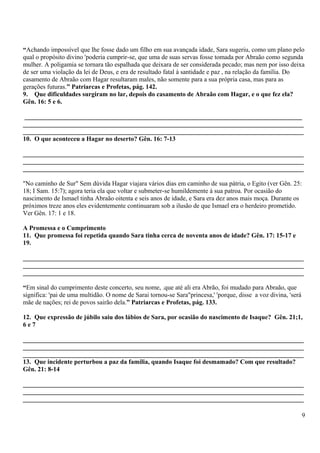 “Achando impossível que lhe fosse dado um filho em sua avançada idade, Sara sugeriu, como um plano pelo
qual o propósito divino 'poderia cumprir-se, que uma de suas servas fosse tomada por Abraão como segunda
mulher. A poligamia se tornara tão espalhada que deixara de ser considerada pecado; mas nem por isso deixa
de ser uma violação da lei de Deus, e era de resultado fatal à santidade e paz , na relação da família. Do
casamento de Abraão com Hagar resultaram males, não somente para a sua própria casa, mas para as
gerações futuras.” Patriarcas e Profetas, pág. 142.
9. Que dificuldades surgiram no lar, depois do casamento de Abraão com Hagar, e o que fez ela?
Gên. 16: 5 e 6.
______________________________________________________________________________________
_______________________________________________________________________________________
_______________________________________________________________________________________
10. O que aconteceu a Hagar no deserto? Gên. 16: 7-13
_______________________________________________________________________________________
_______________________________________________________________________________________
_______________________________________________________________________________________
"No caminho de Sur" Sem dúvida Hagar viajara vários dias em caminho de sua pátria, o Egito (ver Gên. 25:
18; I Sam. 15:7); agora teria ela que voltar e submeter-se humildemente à sua patroa. Por ocasião do
nascimento de Ismael tinha Abraão oitenta e seis anos de idade, e Sara era dez anos mais moça. Durante os
próximos treze anos eles evidentemente continuaram sob a ilusão de que Ismael era o herdeiro prometido.
Ver Gên. 17: 1 e 18.
A Promessa e o Cumprimento
11. Que promessa foi repetida quando Sara tinha cerca de noventa anos de idade? Gên. 17: 15-17 e
19.
_______________________________________________________________________________________
_______________________________________________________________________________________
_______________________________________________________________________________________
“Em sinal do cumprimento deste concerto, seu nome, .que até ali era Abrão, foi mudado para Abraão, que
significa: 'pai de uma multidão. O nome de Sarai tornou-se Sara"princesa,' 'porque, disse a voz divina, 'será
mãe de nações; rei de povos sairão dela.” Patriarcas e Profetas, pág. 133.
12. Que expressão de júbilo saiu dos lábios de Sara, por ocasião do nascimento de Isaque? Gên. 21;1,
6 e 7
_______________________________________________________________________________________
_______________________________________________________________________________________
_______________________________________________________________________________________
13. Que incidente perturbou a paz da família, quando Isaque foi desmamado? Com que resultado?
Gên. 21: 8-14
_______________________________________________________________________________________
_______________________________________________________________________________________
_______________________________________________________________________________________
9
 