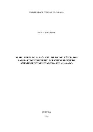 UNIVERSIDADE FEDERAL DO PARANÁ
PRISCILA SCOVILLE
AS MULHERES DO FARAÓ: ANÁLISE DA INFLUÊNCIA DAS
RAINHAS TIYE E NEFERTITI DURANTE O REGIME DE
AMENHOTEP IV/AKHENATON (c. 1352 - 1336 AEC)
CURITIBA
2014
 