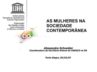 AS MULHERES NA SOCIEDADE CONTEMPORÂNEA Alessandra Schneider Coordenadora do Escritório Antena da UNESCO no RS Porto Alegre, 05/03/07 