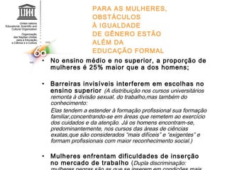 PARA AS MULHERES, OBSTÁCULOS À IGUALDADE DE GÊNERO ESTÃO ALÉM DA EDUCAÇÃO FORMAL No ensino médio e no superior, a proporção de mulheres é 25% maior que a dos homens; Barreiras invisíveis interferem em escolhas no ensino superior  (A distribuição nos cursos universitários remonta à divisão sexual, do trabalho,mas também do conhecimento: Elas tendem a estender à formação profissional sua formação familiar,concentrando-se em áreas que remetem ao exercício dos cuidados e da atenção. Já os homens encontram-se, predominantemente, nos cursos das áreas de ciências exatas,que são considerados “mais difíceis” e “exigentes” e formam profissionais com maior reconhecimento social.) Mulheres enfrentam dificuldades de inserção no mercado de trabalho  ( Dupla discriminação: mulheres negras são as que se inserem em condições mais precárias no mercado de trabalho) 
