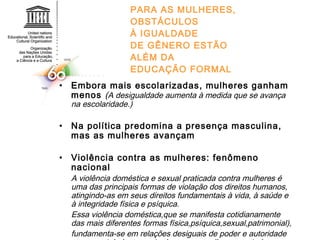 PARA AS MULHERES, OBSTÁCULOS À IGUALDADE DE GÊNERO ESTÃO ALÉM DA EDUCAÇÃO FORMAL Embora mais escolarizadas, mulheres ganham menos  ( A desigualdade aumenta à medida que se avança na escolaridade.) Na política predomina a presença masculina, mas as mulheres avançam Violência contra as mulheres: fenômeno nacional A violência doméstica e sexual praticada contra mulheres é uma das principais formas de violação dos direitos humanos, atingindo-as em seus direitos fundamentais à vida, à saúde e à integridade física e psíquica. Essa violência doméstica,que se manifesta cotidianamente das mais diferentes formas física,psíquica,sexual,patrimonial), fundamenta-se em relações desiguais de poder e autoridade que se estabelecem entre homens e mulheres em todas as esferas da vida e,em particular, na esfera privada, podendo, portanto, ser reconhecida como uma violência de gênero. 