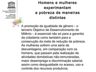 Homens e mulheres experimentam a pobreza de maneiras distintas A promoção da igualdade de gênero – o terceiro Objetivo de Desenvolvimento do Milênio – é essencial não só para a garantia da cidadania como também para a consecução da meta de redução da pobreza. As mulheres sofrem uma série de desvantagens, em comparação com os homens, que passam pela realização de atividades domésticas não-remuneradas, maior desemprego e discriminação salarial, assim como desigualdade no acesso, uso e controle dos recursos produtivos. 