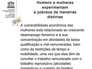 Homens e mulheres experimentam a pobreza de maneiras distintas A vulnerabilidade econômica das mulheres está relacionada ao crescente desemprego feminino e à sua concentração em atividades de baixa qualificação e mal remuneradas, bem como às restrições de tempo e  mobilidade, uma vez que elas têm de conciliar o trabalho remunerado com o trabalho reprodutivo (atividades domésticas e cuidado da família). 