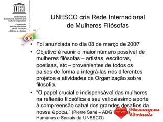 UNESCO cria Rede Internacional de Mulheres Filósofas Foi anunciada no dia 08 de março de 2007 Objetivo é reunir o maior número possível de mulheres filósofas – artistas, escritoras, poetisas, etc – provenientes de todos os países de forma a integrá-las nos diferentes projetos e atividades da Organização sobre filosofia. “ O papel crucial e indispensável das mulheres na reflexão filosófica e seu valiosíssimo aporte à compreensão cabal dos grandes desafios da nossa época.”  (Pierre Sané – ADG Ciências Humanas e Sociais da UNESCO) 