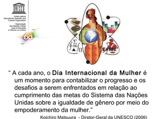 “  A cada ano, o  Dia Internacional da Mulher  é um momento para contabilizar o progresso e os desafios a serem enfrentados em relação ao cumprimento das metas do Sistema das Nações Unidas sobre a igualdade de gênero por meio do empoderamento da mulher.” Koichiro Matsuura  - Diretor-Geral da UNESCO (2006) 