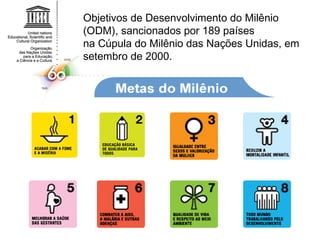 Objetivos de Desenvolvimento do Milênio (ODM), sancionados por 189 países na Cúpula do Milênio das Nações Unidas, em setembro de 2000. 