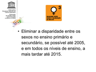 Eliminar a disparidade entre os sexos no ensino primário e secundário, se possível até 2005, e em todos os níveis de ensino, a mais tardar até 2015.  