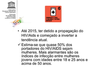 Até 2015, ter detido a propagação do HIV/Aids e começado a inverter a tendência atual.  Estima-se que quase 50% dos portadores do HIV/AIDS sejam mulheres. Mais alarmantes são os índices de infecção entre mulheres jovens com idades entre 18 e 25 anos e acima de 50 anos. 