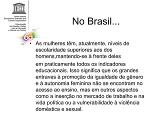 No Brasil... As mulheres têm, atualmente, níveis de escolaridade superiores aos dos homens,mantendo-se à frente deles em praticamente todos os indicadores educacionais. Isso significa que os grandes entraves à promoção da igualdade de gênero e à autonomia feminina não se encontram no acesso ao ensino, mas em outros aspectos como a inserção no mercado de trabalho e na vida política ou a vulnerabilidade à violência doméstica e sexual. 