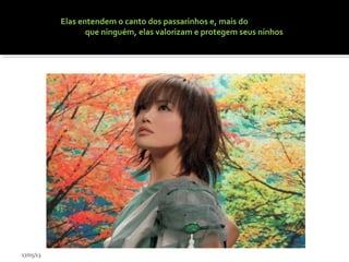 Elas entendem o canto dos passarinhos e, mais do
que ninguém, elas valorizam e protegem seus ninhos
17/05/13
 