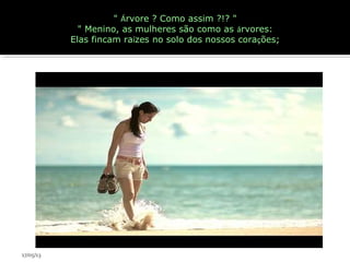 " Árvore ? Como assim ?!? "
" Menino, as mulheres são como as árvores:
Elas fincam raízes no solo dos nossos corações;
17/05/13
 