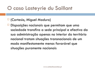 O caso Lasteyrie du Saillant (Cartesio, Miguel Maduro) Disposições nacionais que permitam que uma sociedade transfira a sede principal e efectiva da sua administração apenas no interior do território nacional tratam situações transnacionais de um modo manifestamente menos favorável que situações puramente nacionais  www.saldanhasanches.pt 