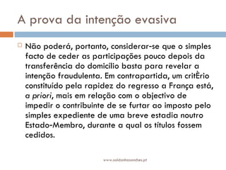 A prova da intenção evasiva  Não poderá, portanto, considerar‑se que o simples facto de ceder as participações pouco depois da transferência do domicílio basta para revelar a intenção fraudulenta. Em contrapartida, um critério constituído pela rapidez do regresso a França está,  a priori , mais em relação com o objectivo de impedir o contribuinte de se furtar ao imposto pelo simples expediente de uma breve estadia noutro Estado‑Membro, durante a qual os títulos fossem cedidos.  www.saldanhasanches.pt 