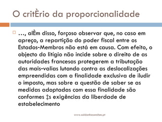 O critério da proporcionalidade É, além disso, forçoso observar que, no caso em apreço, a repartição do poder fiscal entre os Estados‑Membros não está em causa. Com efeito, o objecto do litígio não incide sobre o direito de as autoridades francesas protegerem a tributação das mais‑valias lutando contra as deslocalizações empreendidas com a finalidade exclusiva de iludir o imposto, mas sobre a questão de saber se as medidas adoptadas com essa finalidade são conformes às exigências da liberdade de estabelecimento www.saldanhasanches.pt 