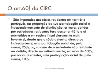 O art.60º do CIRC - São imputados aos sócios residentes em território português, na proporção da sua participação social e independentemente de distribuição, os lucros obtidos por sociedades residentes fora desse território e aí submetidos a um regime fiscal claramente mais favorável, desde que o sócio detenha, directa ou indirectamente, uma participação social de, pelo menos, 25%, ou, no caso de a sociedade não residente ser detida, directa ou indirectamente, em mais de 50%, por sócios residentes, uma participação social de, pelo menos, 10%. www.saldanhasanches.pt 