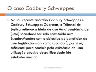 O caso Cadbury Schweppes No seu recente acórdão Cadbury Schweppes e Cadbury Schweppes Overseas, o Tribunal de Justiça reiterou a ideia de que «a circunstância de [uma] sociedade ter sido constituída num Estado‑Membro com o objectivo de beneficiar de uma legislação mais vantajosa não é,  por si só , suficiente para concluir pela existência de uma utilização abusiva dessa liberdade [de estabelecimento” www.saldanhasanches.pt 