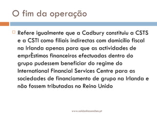 O fim da operação Refere igualmente que a Cadbury constituiu a CSTS e a CSTI como filiais indirectas com domicílio fiscal na Irlanda apenas para que as actividades de empréstimos financeiros efectuadas dentro do grupo pudessem beneficiar do regime do International Financial Services Centre para as sociedades de financiamento de grupo na Irlanda e não fossem tributadas no Reino Unido www.saldanhasanches.pt 