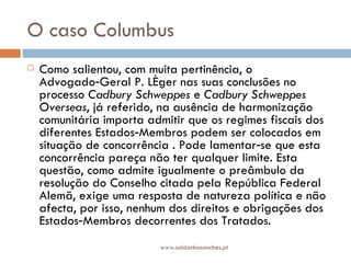 O caso Columbus  Como salientou, com muita pertinência, o Advogado‑Geral P. Léger nas suas conclusões no processo  Cadbury Schweppes  e  Cadbury Schweppes Overseas , já referido, na ausência de harmonização comunitária importa admitir que os regimes fiscais dos diferentes Estados‑Membros podem ser colocados em situação de concorrência . Pode lamentar‑se que esta concorrência pareça não ter qualquer limite. Esta questão, como admite igualmente o preâmbulo da resolução do Conselho citada pela República Federal Alemã, exige uma resposta de natureza política e não afecta, por isso, nenhum dos direitos e obrigações dos Estados‑Membros decorrentes dos Tratados. www.saldanhasanches.pt 