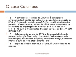 O caso Columbus  16      A actividade económica da Columbus é consagrada, principalmente, à gestão das aplicações de capitais, na acepção do § 10, n.° 6, segundo período, da AStG. Esta actividade de gestão permitiu à Columbus obter, no ano de 1996, lucros provenientes de «resultados de exploração» no montante de 8 044 619 DEM (4 113 148 EUR) e «rendimentos diversos» no valor de 53 477 DEM (27 342 EUR). 17      Relativamente ao ano de 1996, a Columbus foi tributada pela Administração Fiscal belga à taxa aplicável aos centros de coordenação, elevando‑se o imposto, no caso em apreço, a um valor inferior a 30% do lucro efectivamente obtido. 18      Segundo o direito alemão, a Columbus é uma sociedade de pessoas www.saldanhasanches.pt 