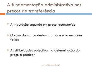A fundamentação administrativa nos preços de transferência  A tributação segundo um preço reconstruído O caso da marca deslocada para uma empresa falida As dificuldades objectivas na determinação do  preço a praticar www.saldanhasanches.pt 