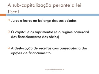A sub-capitalização perante a lei fiscal Juros e lucros no balanço das sociedades O capital e os suprimentos (e o regime comercial dos financiamentos dos sócios) A deslocação de receitas com consequência das opções de financiamento www.saldanhasanches.pt 