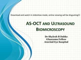 AS-OCT AND ULTRASOUND
BIOMICROSCOPY
Dr Shylesh B Dabke
Glaucoma Fellow
Aravind Eye hospital
Download and watch in slideshow mode, online viewing will be disgusting
 