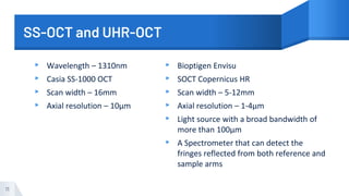 SS-OCT and UHR-OCT
▸ Wavelength – 1310nm
▸ Casia SS-1000 OCT
▸ Scan width – 16mm
▸ Axial resolution – 10µm
▸ Bioptigen Envisu
▸ SOCT Copernicus HR
▸ Scan width – 5-12mm
▸ Axial resolution – 1-4µm
▸ Light source with a broad bandwidth of
more than 100µm
▸ A Spectrometer that can detect the
fringes reflected from both reference and
sample arms
11
 