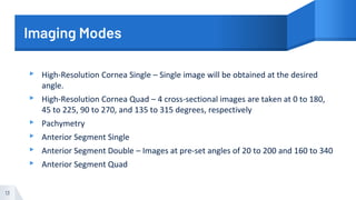 Imaging Modes
▸ High-Resolution Cornea Single – Single image will be obtained at the desired
angle.
▸ High-Resolution Cornea Quad – 4 cross-sectional images are taken at 0 to 180,
45 to 225, 90 to 270, and 135 to 315 degrees, respectively
▸ Pachymetry
▸ Anterior Segment Single
▸ Anterior Segment Double – Images at pre-set angles of 20 to 200 and 160 to 340
▸ Anterior Segment Quad
13
 
