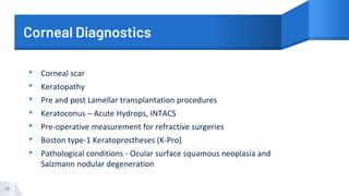 Corneal Diagnostics
▸ Corneal scar
▸ Keratopathy
▸ Pre and post Lamellar transplantation procedures
▸ Keratoconus – Acute Hydrops, INTACS
▸ Pre-operative measurement for refractive surgeries
▸ Boston type-1 Keratoprostheses (K-Pro)
▸ Pathological conditions - Ocular surface squamous neoplasia and
Salzmann nodular degeneration
17
 