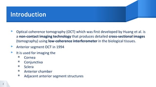 Introduction
▸ Optical coherence tomography (OCT) which was first developed by Huang et al. is
a non-contact imaging technology that produces detailed cross-sectional images
(tomography) using low-coherence interferometer in the biological tissues.
▸ Anterior segment OCT in 1994
▸ It is used for imaging the
▪ Cornea
▪ Conjunctiva
▪ Sclera
▪ Anterior chamber
▪ Adjacent anterior segment structures
3
 