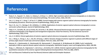 References
▸ Nanji, A. A., Sayyad, F. E., Galor, A., Dubovy, S., & Karp, C. L. (2015). High-resolution optical coherence tomography as an adjunctive
tool in the diagnosis of corneal and conjunctival pathology. The ocular surface, 13(3), 226-235.
▸ Lim, L. S., Aung, H. T., Aung, T., & Tan, D. T. (2008). Corneal imaging with anterior segment optical coherence tomography for lamellar
keratoplasty procedures. American journal of ophthalmology, 145(1), 81-90.
▸ Han, S. B., Liu, Y. C., Noriega, K. M., & Mehta, J. S. (2016). Applications of anterior segment optical coherence tomographyin cornea
and ocular surface diseases. Journal of Ophthalmology, 2016.
▸ Filipe, H. P., Carvalho, M., da Luz Freitas, M., & Corrêa, Z. M. (2016). Ultrasound biomicroscopy and anterior segment optical
coherence tomography in the diagnosis and management of glaucoma. Vision Pan-America, The Pan-American Journal of
Ophthalmology, 15(2), 37-42.
▸ Lim, S. H. (2015). Clinical applications of anterior segment optical coherence tomography. Journal of ophthalmology, 2015.
▸ Lin, J., Wang, Z., Chung, C., Xu, J., Dai, M., & Huang, J. (2017). Dynamic changes of anterior segment in patients with different stages of
primary angle-closure in both eyes and normal subjects. PloS one, 12(5), e0177769.
▸ Kaluzny, B. J., Szkulmowska, A., Szkulmowski, M., Bajraszewski, T., Kowalczyk, A., & Wojtkowski, M. (2009). Fuchs’ endothelial
dystrophy in 830-nm spectral domain optical coherence tomography. Ophthalmic Surgery, Lasers and Imaging Retina, 40(2), 198-200.
▸ Kang, J. J., Allemann, N., Vajaranant, T., de la Cruz, J., & Cortina, M. S. (2013). Anterior segment optical coherence tomography for the
quantitative evaluation of the anterior segment following Boston keratoprosthesis. PloS one, 8(8), e70673.
▸ OCT and Glaucoma Textbook by Jean Paul Renard; Antoinne Labbѐ and Christopher Baudouin65
 