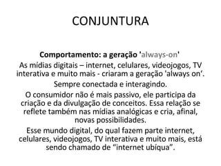 CONJUNTURA Comportamento: a geração ' always-on '   As mídias digitais – internet, celulares, videojogos, TV interativa e muito mais - criaram a geração 'always on‘. Sempre conectada e interagindo. O consumidor não é mais passivo, ele participa da criação e da divulgação de conceitos. Essa relação se reflete também nas mídias analógicas e cria, afinal, novas possibilidades. Esse mundo digital, do qual fazem parte internet, celulares, videojogos, TV interativa e muito mais, está sendo chamado de “internet ubíqua”. 