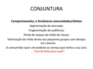 CONJUNTURA Comportamento: o fenômeno comunidades/efeitos Segmentação do mercado; Fragmentação da audiência; Perda de espaço da mídia de massa; Valorização da mídia direta aos pequenos grupos com desejos em comum; O consumidor quer um produto ou serviço que tenha a sua cara.  _ “Isso foi feito para você”. 