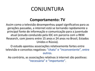 CONJUNTURA Comportamento: TV Assim como a televisão desempenhou papel significativo para as gerações passadas, a internet está se tornando rapidamente a principal fonte de informação e comunicação para a juventude atual (estudo conduzido pela IDC em parceria com a RKM Research, com jovens entre 15 anos e 24 anos no Brasil, Estados Unidos e Rússia). O estudo apontou associações relativamente fortes entre televisão e conceitos negativos:  "chata" e “inconveniente”, entre outros . Ao contrário, as associações relativas à internet são positivas:  “necessária” e “importante” . 
