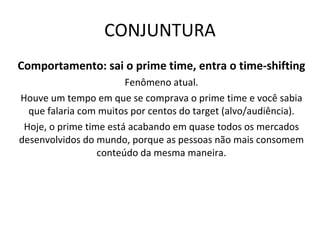 CONJUNTURA Comportamento: sai o prime time, entra o time-shifting Fenômeno atual. Houve um tempo em que se comprava o prime time e você sabia que falaria com muitos por centos do target (alvo/audiência). Hoje, o prime time está acabando em quase todos os mercados desenvolvidos do mundo, porque as pessoas não mais consomem conteúdo da mesma maneira. 