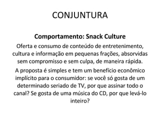 CONJUNTURA Comportamento: Snack Culture Oferta e consumo de conteúdo de entretenimento, cultura e informação em pequenas frações, absorvidas sem compromisso e sem culpa, de maneira rápida. A proposta é simples e tem um benefício econômico implícito para o consumidor: se você só gosta de um determinado seriado de TV, por que assinar todo o canal? Se gosta de uma música do CD, por que levá-lo inteiro? 
