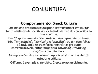 CONJUNTURA Comportamento: Snack Culture Um mesmo produto cultural pode se transformar em muitas fontes distintas de receita ao ser fatiado dentro dos preceitos da  snack culture .  Um CD que no mundo físico seria um único produto ou talvez três (“em estúdio”, “ao vivo” e o “acústico”, ou um com faixas bônus), pode se transformar em vários produtos comercializáveis, entre faixas para  download, streaming, ringtones  e muito mais. As implicações deste consumo superficial vêm sendo alvo de estudos e críticas. O iTunes é exemplo claro disto. Cresce exponencialmente. 
