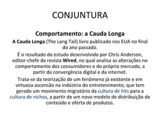 CONJUNTURA Comportamento: a Cauda Longa A Cauda Longa  (The Long Tail) livro publicado nos EUA no final do ano passado. É o resultado do estudo desenvolvido por Chris Anderson, editor-chefe da revista  Wired , no qual analisa as alterações no comportamento dos consumidores e do próprio mercado, a partir da convergência digital e da internet. Trata-se da teorização de um fenômeno já existente e em virtuosa ascensão na indústria do entretenimento, que tem gerado um movimento migratório da  cultura de hits  para a  cultura de nichos , a partir de um novo modelo de distribuição de conteúdo e oferta de produtos. 